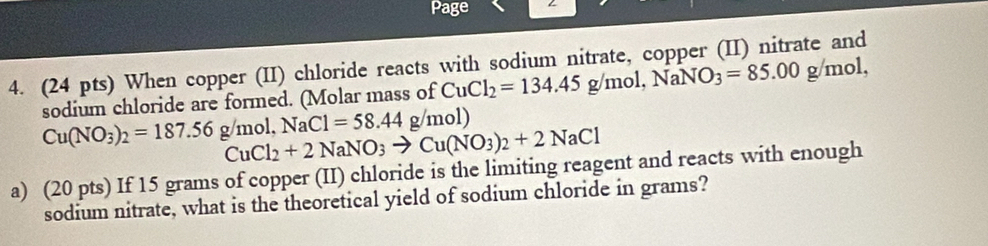 Page 
4. (24 pts) When copper (II) chloride reacts with sodium nitrate, copper (II) nitrate and 
sodium chloride are formed. (Molar mass of CuCl_2=134.45g/mol, NaNO_3=85.00g/mol,
Cu(NO_3)_2=187.56g/mol, NaCl=58.44g/mol)
CuCl_2+2NaNO_3to Cu(NO_3)_2+2NaCl
a) (20 pts) If 15 grams of copper (II) chloride is the limiting reagent and reacts with enough 
sodium nitrate, what is the theoretical yield of sodium chloride in grams?