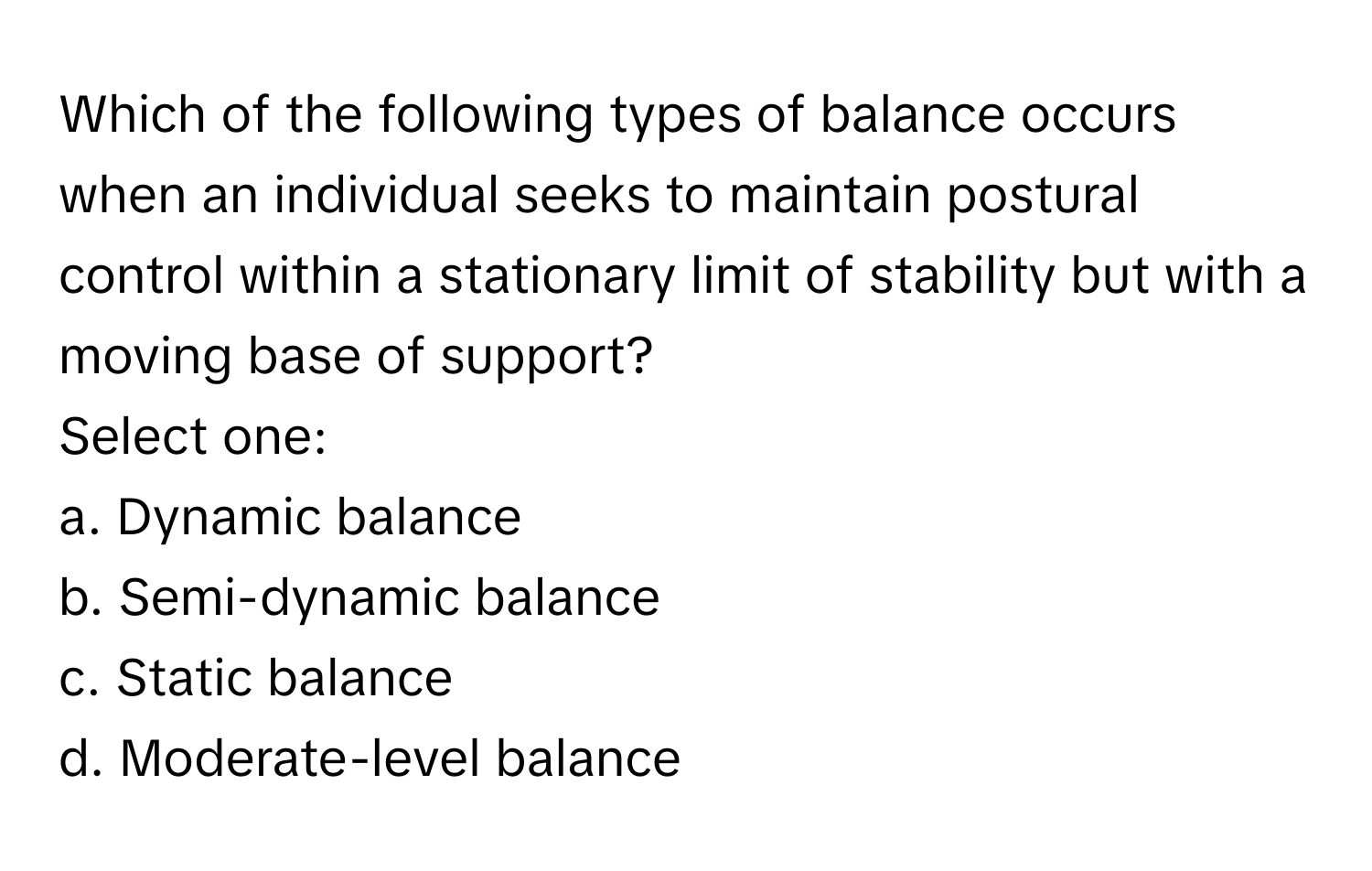 Which of the following types of balance occurs when an individual seeks to maintain postural control within a stationary limit of stability but with a moving base of support?

Select one:
a. Dynamic balance
b. Semi-dynamic balance
c. Static balance
d. Moderate-level balance