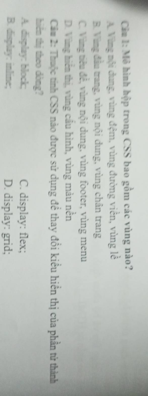 Cầu 1: Mô hình hộp trong CSS bao gồm các vùng nào?
A. Vùng mội dung, vùng đệm, vùng đường viền, vùng lễ
B. Vùng đầu trang, vùng nội dung, vùng chân trang
C. Vùng tiêu đề, vùng nội dung, vùng footer, vùng menu
D. Vùng hiểm thị, vùng cầu hình, vùng màu nền
Cầm 2: Thuộc tính CSS nào được sử dụng đề thay đổi kiểu hiển thị của phần tử thành
hiên thị theo dòng?
A. display: block; C. display: flex;
B. display: inline; D. display: grid;