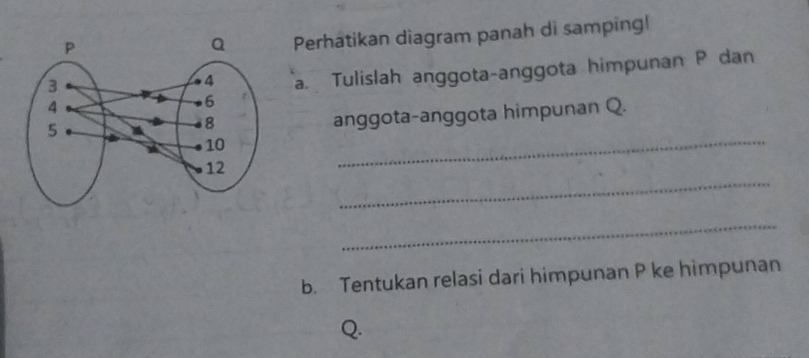 Perhatikan diagram panah di samping! 
a. Tulislah anggota-anggota himpunan P dan 
_ 
anggota-anggota himpunan Q. 
_ 
_ 
b. Tentukan relasi dari himpunan P ke himpunan
Q.