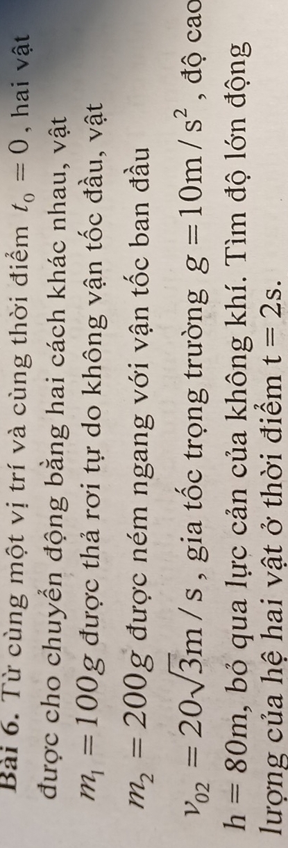 Từ cùng một vị trí và cùng thời điểm t_0=0 , hai vật 
được cho chuyển động bằng hai cách khác nhau, vật
m_1=100g được thả rơi tự do không vận tốc đầu, vật
m_2=200g được ném ngang với vận tốc ban đầu
v_02=20sqrt(3)m/s , gia tốc trọng trường g=10m/s^2 , độ cao
h=80m , bỏ qua lực cản của không khí. Tìm độ lớn động 
lượng của hệ hai vật ở thời điểm t=2s.