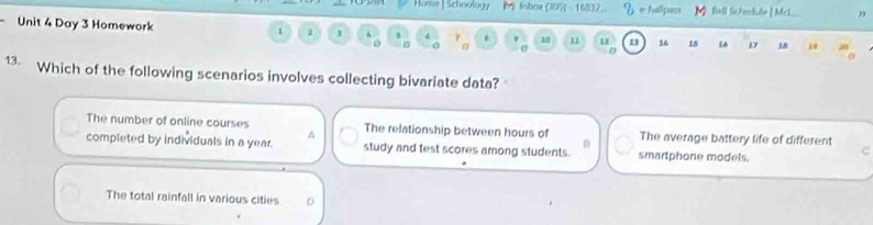 Hama | Schoology M Inbox (305 - 16832 e hallpass
Unit 4 Day 3 Homework 1 1 1 7 10 11 u 1 16 15 16 17 18 19
0 0
13 Which of the following scenarios involves collecting bivariate data?
The number of online courses The relationship between hours of The average battery life of different
n
completed by individuals in a year. study and test scores among students. smartphone models.
C
The total rainfall in various cities