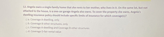 Angela owns a single-family home that she rents to her mother, who lives in it. On the same lot, but not
attached to the house, is a one-car garage Angela also owns. To cover the property she owns, Angela's
dwelling insurance policy should include specific limits of insurance for which coverage(s)?
a. Coverage A-dwelling, only
b. Coverage B-other structures, only
c. Coverage A-dwelling and Coverage B-other structures
d. Coverage D-fair rental value