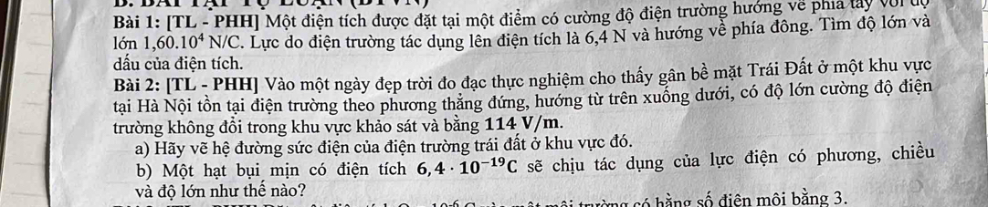 [TL - PHH] Một điện tích được đặt tại một điểm có cường độ điện trường hướng về phía lây với dộ 
lớn 1,60.10^4N/C. Lực do điện trường tác dụng lên điện tích là 6,4 N và hướng về phía đông. Tìm độ lớn và 
dấu của điện tích. 
Bài 2: [TL - PHH] Vào một ngày đẹp trời đo đạc thực nghiệm cho thấy gân bề mặt Trái Đất ở một khu vực 
tại Hà Nội tồn tại điện trường theo phương thăng đứng, hướng từ trên xuống dưới, có độ lớn cường độ điện 
trường không đồi trong khu vực khảo sát và bằng 114 V/m. 
a) Hãy vẽ hệ đường sức điện của điện trường trái đất ở khu vực đó. 
b) Một hạt bụi mịn có điện tích 6,4· 10^(-19)C sẽ chịu tác dụng của lực điện có phương, chiều 
và độ lớn như thế nào? 
g có hằng số điên môi bằng 3.