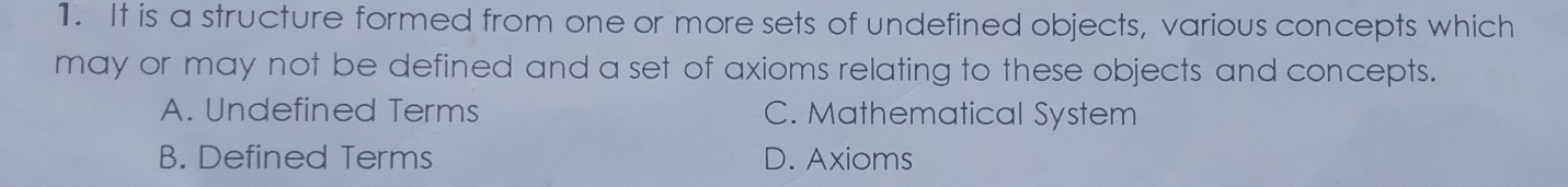 It is a structure formed from one or more sets of undefined objects, various concepts which
may or may not be defined and a set of axioms relating to these objects and concepts.
A. Undefined Terms C. Mathematical System
B. Defined Terms D. Axioms