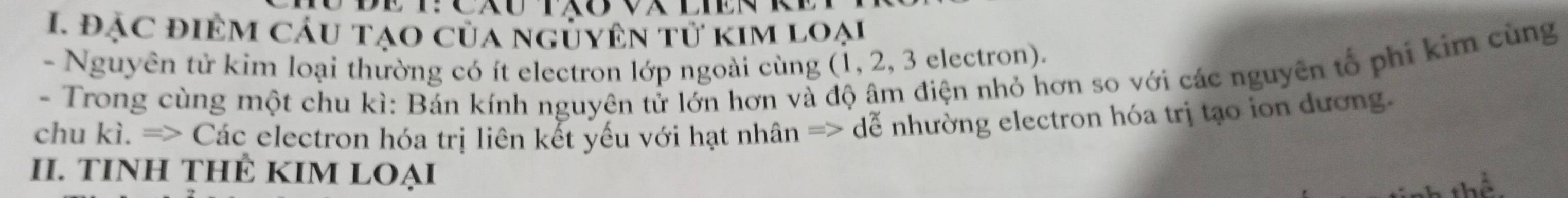 đạc điệm cáu tạo của nguyên tử kim loại 
- Nguyên tử kim loại thường có ít electron lớp ngoài cùng (1, 2, 3 electron). 
- Trong cùng một chu kì: Bán kính nguyên tử lớn hơn và độ âm điện nhỏ hơn so với các nguyên tổ phi kim cùng 
chu kì. => Các electron hóa trị liên kết yếu với hạt nhân => dễ nhường electron hóa trị tạo ion đương. 
II. TINH THÊ KIM LOẠI
hhat o