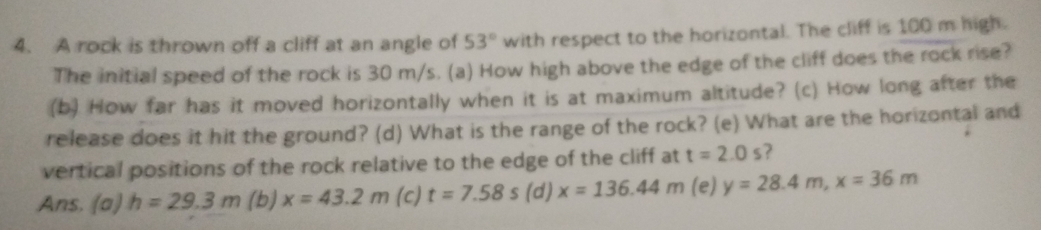 A rock is thrown off a cliff at an angle of 53° with respect to the horizontal. The cliff is 100 m high. 
The initial speed of the rock is 30 m/s. (a) How high above the edge of the cliff does the rock rise? 
(b) How far has it moved horizontally when it is at maximum altitude? (c) How long after the 
release does it hit the ground? (d) What is the range of the rock? (e) What are the horizontal and 
vertical positions of the rock relative to the edge of the cliff at t=2.0s ? 
Ans. (a) h=29.3m (b) x=43.2m (c) t=7.58s (d) x=136.44m (e) y=28.4m, x=36m