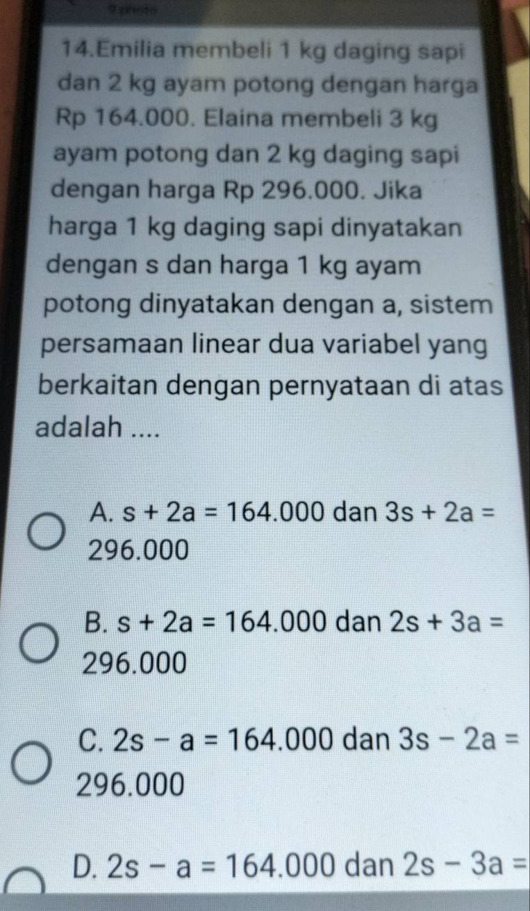 photo
14.Emilia membeli 1 kg daging sapi
dan 2 kg ayam potong dengan harga
Rp 164.000. Elaina membeli 3 kg
ayam potong dan 2 kg daging sapi
dengan harga Rp 296.000. Jika
harga 1 kg daging sapi dinyatakan
dengan s dan harga 1 kg ayam
potong dinyatakan dengan a, sistem
persamaan linear dua variabel yang
berkaitan dengan pernyataan di atas
adalah ....
A. s+2a=164.000 dan 3s+2a=
296.000
B. s+2a=164.000 dan 2s+3a=
296.000
C. 2s-a=164.000 dan 3s-2a=
296.000
D. 2s-a=164.000 dan 2s-3a=