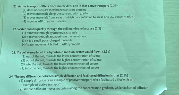 Active transport differs from simple diffusion in that active transport (2.3) )
(1) does not require membrane transport proteins
(2) moves materials along the concentration gradient
(3) moves materials from areas of a high concentration to areas of a low concentration
(4) requires ATP to move materials
22. Water passes quickly through the cell membrane because (2. 2)
(1) It moves through hydrophobic channels
(2) It moves through aquaporins in the membrane.
(3) It is a small, polar charged molecule.
(4) Water movement is tied to ATP hydrolysis
23. If a cell were placed in a hypotonic solution, water would flow.(2.3a)
(1) out of the cell, towards the lower concentration of solute
(2) out of the cell, towards the higher concentration of solute
(3) into the cell, towards the lower concentration of solute
(4) into the cell, towards the higher concentration of solute
24. The key difference between simple diffusion and facilitated diffusion is that (2.3b)
(1) simple diffusion is an example of passive transport, while facilitated diffusion is an
example of active transport.
(2) simple diffusion moves materials along the concentration gradient, while facilitated diffusion