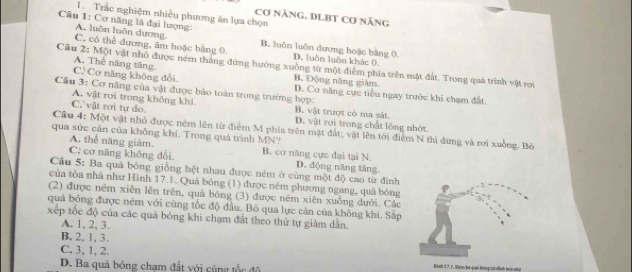 Trắc nghiệm nhiều phương án lựa chọn
Cơ NẵNG. DLBT Cơ nẵng
Câu 1: Cơ năng là đại lượng:
A. luôn luôn dương. B. luôn luôn đương hoặc bằng 0.
C. có thể đương, âm hoặc bằng 0 D. luôn luôn khác 0.
Câu 2: Một vật nhỏ được ném thăng đứng hướng xuỗng từ một điểm phía trên mặt đất. Trong quá trình vật roi
A. Thế năng tăng B. Động năng giâm
C. Cơ năng không đổi.
Cầu 3: Cơ năng của vật được bảo toàn trong trường hợp: D. Cơ năng cực tiểu ngay trước khi chạm đất.
A. vật roi trong không khí
C.' vật rơi tự do. B. vật trượt có ma sát.
D. vật rơi trong chất lóng nhớt.
Câu 4: Một vật nhỏ được ném lên từ điểm M phía trên mặt đất; vật lên tới điểm N thì dừng và rơi xuồng. Bỏ
qua sức cản của không khí. Trong quả trình MN?
A. thể năng giảm.
C: cơ năng không đổi B. cơ năng cực đại tại N.
D. dộng năng tăng
Câu 5: Ba quả bóng giống hệt nhau được ném ở cùng một độ cao từ đính
của tòa nhà như Hình 17.1. Quả bóng (1) được ném phương ngang, quả bóng
(2) được ném xiên lên trên, quả bóng (3) được ném xiên xuống đưới. Các
quả bóng được ném với cũng tốc độ đầu. Bỏ qua lực cản của không khí. Sắp
xếp tốc độ của các quả bóng khi chạm đất theo thứ tự giảm dẫn.
A. 1. 2, 3.
B. 2, 1, 3.
C. 3, 1, 2.
D. Ba quả bóng chạm đất với cùng tốc đô Niah 1 7, 1, Nưm bá quả bóng hử đình trới nhứt