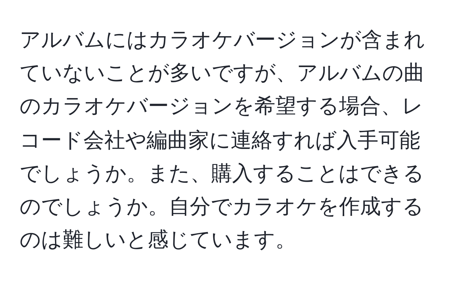 アルバムにはカラオケバージョンが含まれていないことが多いですが、アルバムの曲のカラオケバージョンを希望する場合、レコード会社や編曲家に連絡すれば入手可能でしょうか。また、購入することはできるのでしょうか。自分でカラオケを作成するのは難しいと感じています。