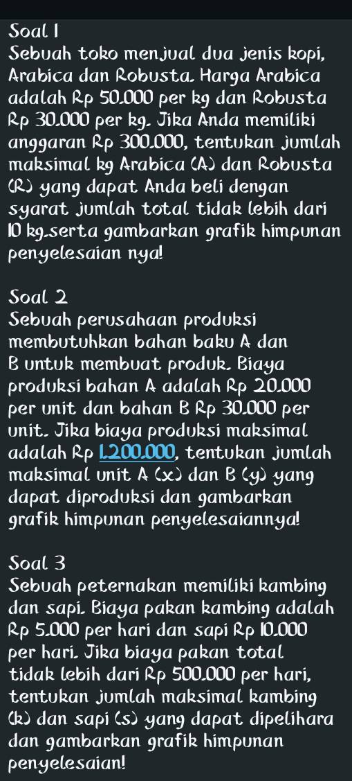 Soal I 
Sebuah toko menjual dua jenis kopi, 
Arabica dan Robusta Harga Arabica 
adalah Rp 50,000 per kg dan Robusta
Rp 30,000 per kg, Jika Anda memiliki 
anggaran Rp 300,000, tentukan jumlah 
maksimal kg Arabica (A) dan Robusta 
(R) yang dapat Anda beli dengan 
syarat jumlah total tidak lebih dari
10 kgserta gambarkan grafik himpunan 
penyelesaian nya! 
Soal 2 
Sebuah perusahaan produksi 
membutuhkan bahan baku A dan 
B untuk membuat produk, Biaya 
produksi bahan A adalah Rp 20,000
per unit dan bahan B Rp 30,000 per 
unit, Jika biaya produksi maksimal 
adalah Rp L200,000, tentukan jumlah 
maksimal unit A (x) dan B (y) yang 
dapat diproduksi dan gambarkan 
grafik himpunan penyelesaiannya! 
Soal 3 
Sebuah peternakan memiliki kambing 
dan sapi, Biaya pakan kambing adalah
Rp 5,000 per hari dan sapi Rp 10,000
per hari. Jika biaya pakan total 
tidak lebih dari Rp 500.000 per hari, 
tentukan jumlah maksimal kambing 
(k) dan sapi (s) yang dapat dipelihara 
dan gambarkan grafik himpunan 
penyelesaian!