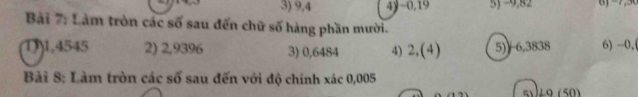 3) 9,4 4) -0,19 5y =0,82 () -7,5
Bài 7: Làm tròn các số sau đến chữ số hàng phần mười.
1) 1,4545 2) 2,9396 3) 0,6484 4) 2,(4) 5) 6,3838 6) -0,
Bài 8: Làm tròn các số sau đến với độ chính xác 0,005