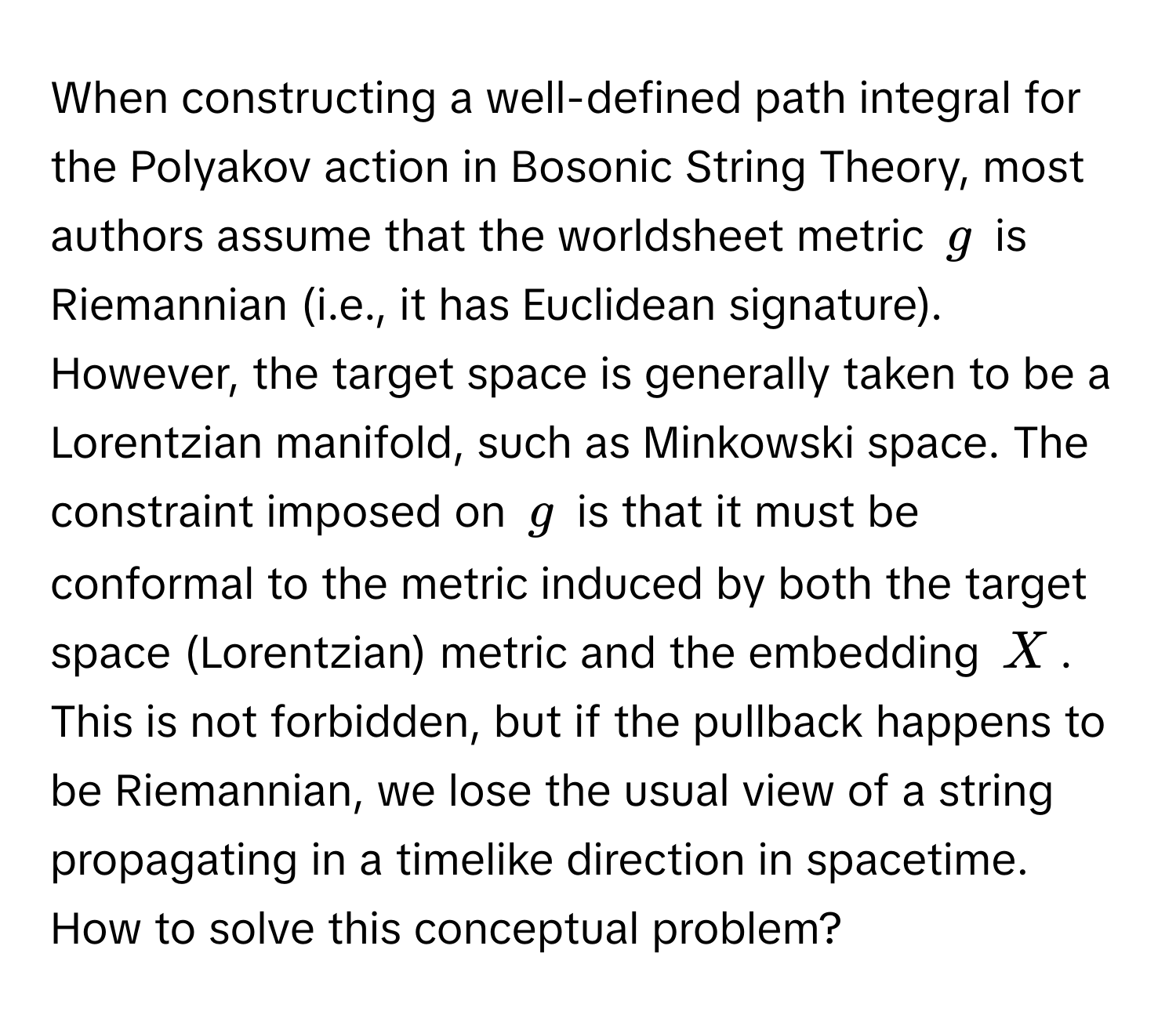 When constructing a well-defined path integral for the Polyakov action in Bosonic String Theory, most authors assume that the worldsheet metric $g$ is Riemannian (i.e., it has Euclidean signature). However, the target space is generally taken to be a Lorentzian manifold, such as Minkowski space.  The constraint imposed on $g$ is that it must be conformal to the metric induced by both the target space (Lorentzian) metric and the embedding $X$. This is not forbidden, but if the pullback happens to be Riemannian, we lose the usual view of a string propagating in a timelike direction in spacetime. How to solve this conceptual problem?