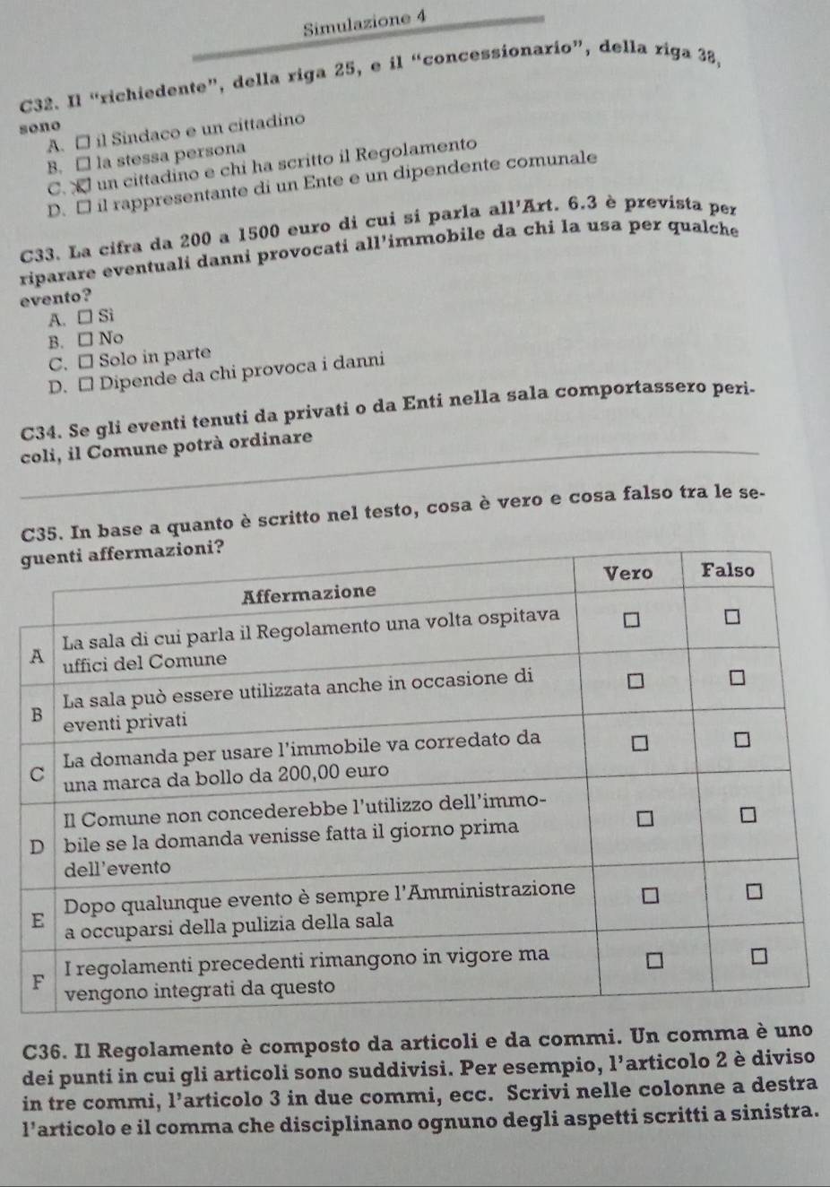 Simulazione 4
C32. Il “richiedente”, della riga 25, e il “concessionario”, della riga 38,
sono
A. □ il Sindaco e un cittadino
B. □ la stessa persona
C.  un cittadino e chi ha scritto il Regolamento
D. □ il rappresentante di un Ente e un dipendente comunale
C33. La cifra da 200 a 1500 euro di cuí sí parla al 1' ''Art. 6.3 è prevista per
riparare eventuali danni provocati all'immobile da chi la usa per qualche
evento?
A. □ Sì
B. □ No
C. □ Solo in parte
D. □ Dipende da chi provoca i danni
C34. Se gli eventi tenuti da privati o da Enti nella sala comportassero peri-
_coli, il Comune potrà ordinare
Case a quanto è scritto nel testo, cosa è vero e cosa falso tra le se-
g
C36. Il Regolamento è composto da articoli e da commi. Un comma è uno
dei punti in cui gli articoli sono suddivisi. Per esempio, 1^5 Tarticolo 2 è diviso
in tre commi, l’articolo 3 in due commi, ecc. Scrivi nelle colonne a destra
l’articolo e il comma che disciplinano ognuno degli aspetti scritti a sinistra.