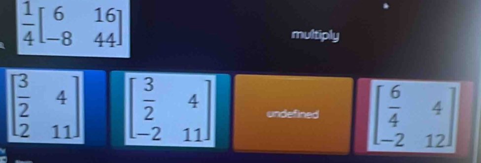  1/4 beginbmatrix 6&16 -8&44endbmatrix
multiply
beginarrayr  3/2 4 211endarray beginbmatrix  3/2 &4 -2&11endbmatrix undefined beginbmatrix  6/4 &4 -2&12endbmatrix