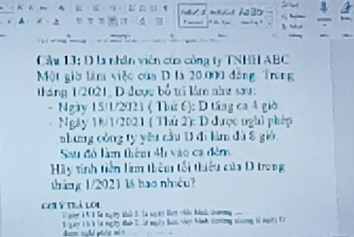 isk/s 
A . 1 
Cầu 13: D là nhân viên của công ty TNHH ABC
Một giờ làm việc của D là 20.000 đồng Trong 
tháng 1/2021, D được bổ tri lâm như sau: 
- Ngày 15/1/2021 ( Thứ 6): D tầng ca 4 giờ 
Ngày 18/1/2021 ( Thủ 2): D được ngh1 phép 
nhang công ty yêu cầu 1 đi làm đù 8 gió 
Sau đó làm thêm 4h vào ca đêm 
Hãy tinh tiền li thêm tối thiếu của D trong 
tháng 1/2021 16 bao nhêu? 
Cơi ý trà loi 
sr i t ' 'e mg oy aad t. ta me es let -hie bdad dwry . ... 
1 gy 1 5 3 l4 ng 2 Nah 2. lt mg/y Bat vện hinh ccng nlng 11 ngy ()