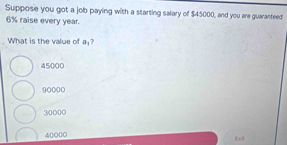 Suppose you got a job paying with a starting salary of $45000, and you are guaranteed
6% raise every year.
What is the value of a_1 ?
45000
90000
30000
40000 Exit