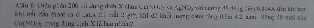 Điện phân 200 ml dung dịch X chứa Cu(NO_3)_2 và AgNO_3 với cường độ dòng điện 0,804A đến khi bọt 
khí bắt đầu thoát ra ở catot thì mất 2 giờ, khi đó khối lượng catot tăng thêm 4,2 gam. Nồng độ mol của
Cu(NO_3)_2 trong dung dịch X là bao nhiêu?