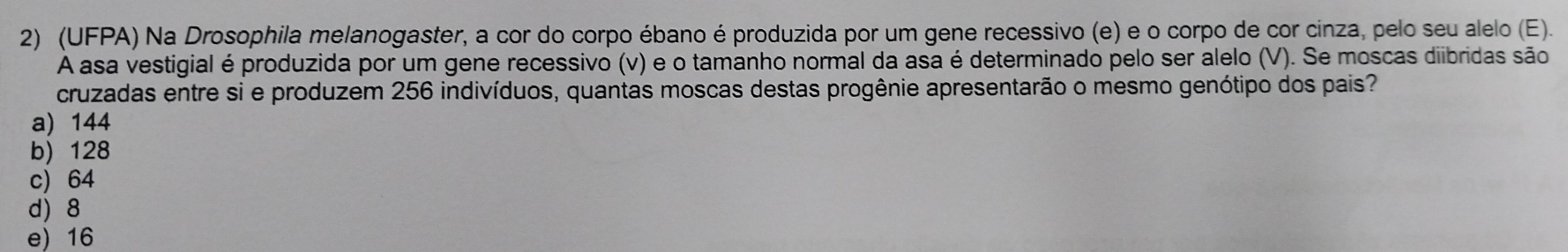 (UFPA) Na Drosophila melanogaster, a cor do corpo ébano é produzida por um gene recessivo (e) e o corpo de cor cinza, pelo seu alelo (E).
A asa vestigial é produzida por um gene recessivo (v) e o tamanho normal da asa é determinado pelo ser alelo (V). Se moscas diibridas são
cruzadas entre si e produzem 256 indivíduos, quantas moscas destas progênie apresentarão o mesmo genótipo dos pais?
a) 144
b) 128
c) 64
d) 8
e) 16