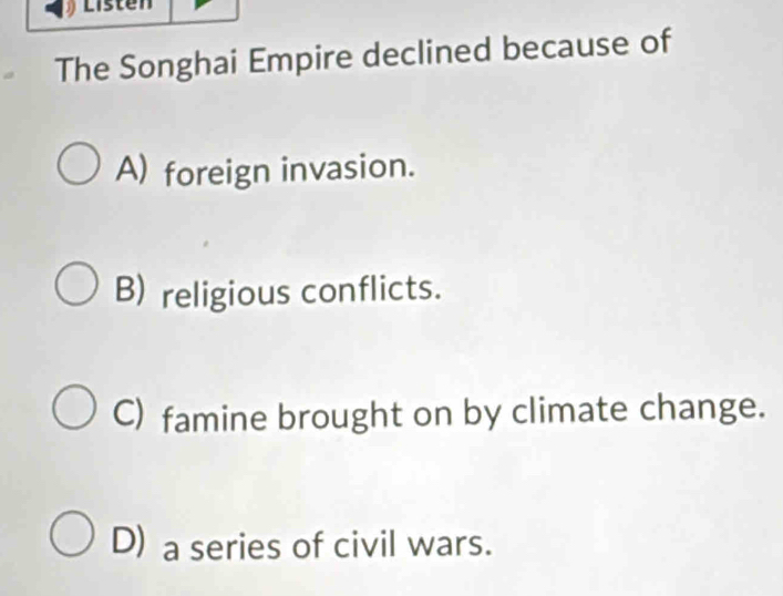 Listen
The Songhai Empire declined because of
A) foreign invasion.
B) religious conflicts.
C) famine brought on by climate change.
D) a series of civil wars.