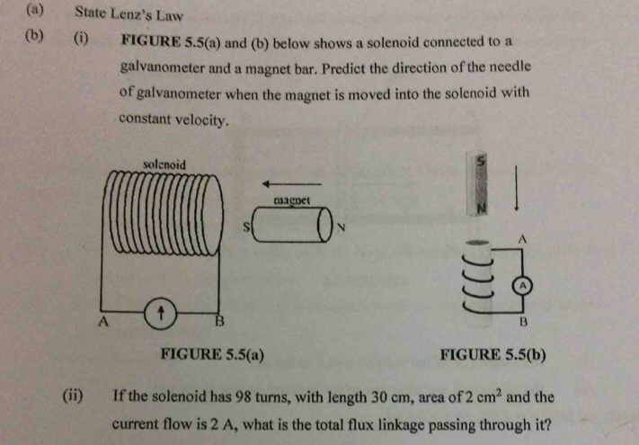 State Lenz’s Law 
(b) (i) FIGURE 5.5(a) and (b) below shows a solenoid connected to a 
galvanometer and a magnet bar. Predict the direction of the needle 
of galvanometer when the magnet is moved into the solenoid with 
constant velocity. 
S 
magnet 
s N 
A 
a 
B 
FIGURE 5.5(a) FIGURE 5.5(b) 
(ii) If the solenoid has 98 turns, with length 30 cm, area of 2cm^2 and the 
current flow is 2 A, what is the total flux linkage passing through it?