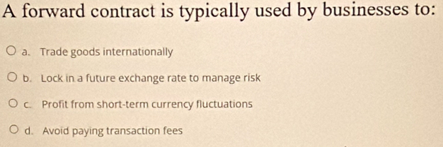 A forward contract is typically used by businesses to:
a. Trade goods internationally
b. Lock in a future exchange rate to manage risk
c. Profit from short-term currency fluctuations
d. Avoid paying transaction fees