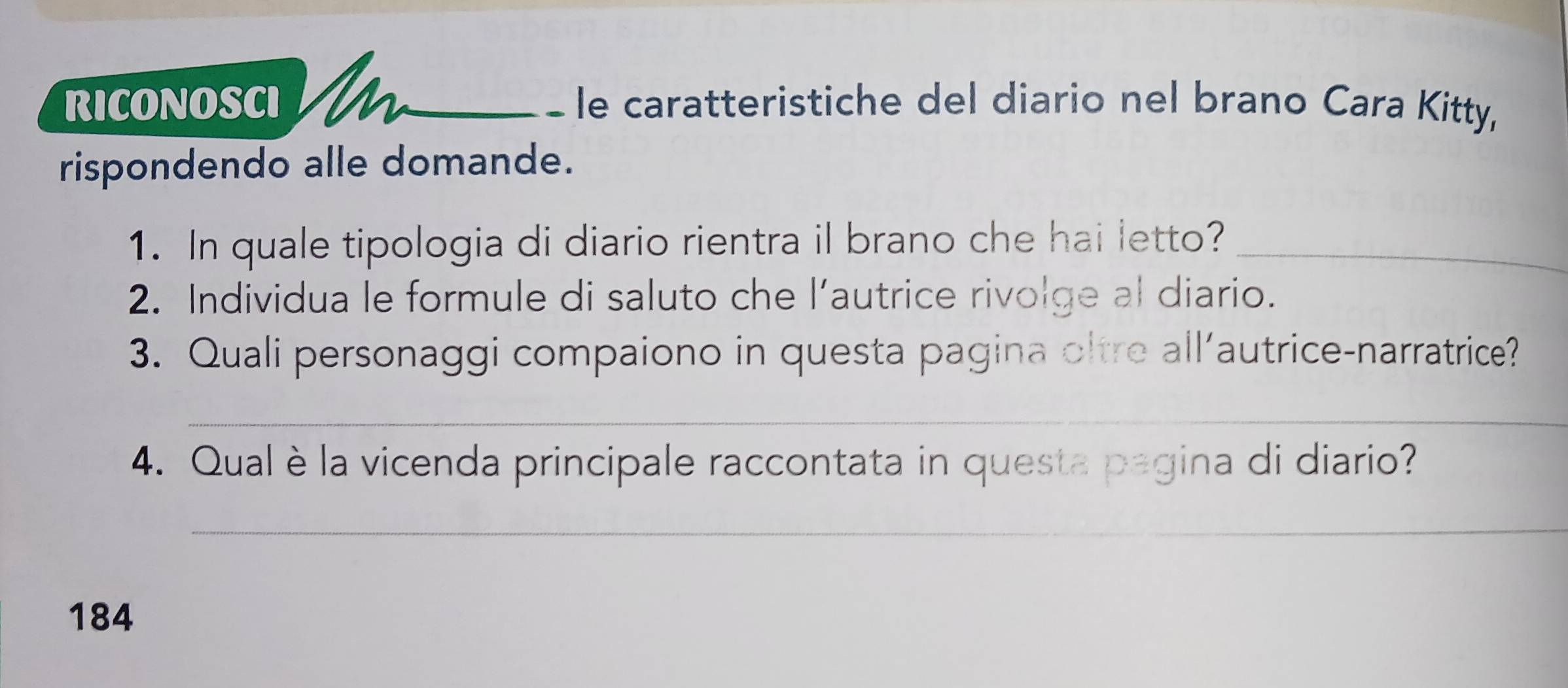 RICONOSCI _ e caratteristiche del diario nel brano Cara Kitty, 
rispondendo alle domande. 
1. In quale tipologia di diario rientra il brano che hai letto?_ 
2. Individua le formule di saluto che l’autrice rivolge al diario. 
3. Quali personaggi compaiono in questa pagina oltre all’autrice-narratrice? 
_ 
4. Qual è la vicenda principale raccontata in questa pagina di diario? 
_
184