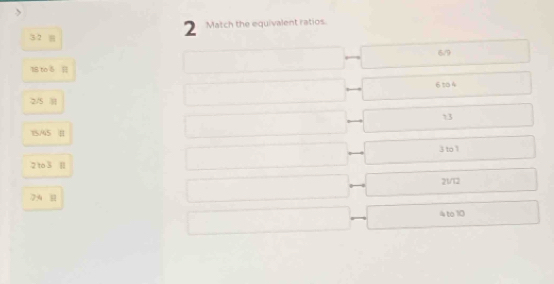 3 2 8
2 Match the equivalent ratios
6/9
18 to 6
6 t 4
2/5
13
15/45 |
3 to 1
2 to 3
21/12
7:4
4 to 10