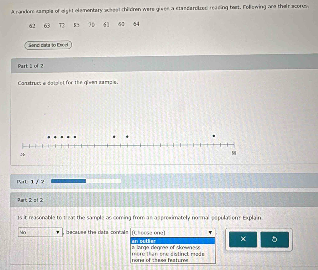 A random sample of eight elementary school children were given a standardized reading test. Following are their scores.
62 63 72 85 70 61 60 64
Send data to Excel
Part 1 of 2
Construct a dotplot for the given sample.
56
88
Part: 1 / 2
Part 2 of 2
Is it reasonable to treat the sample as coming from an approximately normal population? Explain.
No , because the data contain (Choose one)
an outlier × 5
a large degree of skewness
more than one distinct mode
none of these features