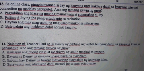 WPS PDF
13. Sa online class, pinagtatawanan si Jay ng kanyang mga kaklase dahil sa kanyang internet
connection na madalas napuputol. Ano ang tamang gawin ng guro?
A. Pagsabihan ang klase na maging maunawain at suportahan si Jay.
B. Palitan si Jay ng iba pang estudyante sa recitation.
C. Hayaan ang mga mag-aaral na mag-usap tungkol sa sitwasyon.
D. Balewalain ang insidente dahil normal lang ito.
14. Nalaman ni Teacher Paul na si Danny ay biktima ng verbal bullying dahil sa kanyang kilos at
pananamit. Ano ang tamang aksyon ng guro?
A. Kausapin ang buong klase at magbigay ng aralin tungkol sa respeto.
B. Hayaan şj Danny ha mag-isa upang hindi na makialam.
C. Sabihin kay Danny na huwng masyadong magpakita ng kanyang kilos.
D. Balewalain ang sitwasyon dahil normal ito sa mga estudyante.