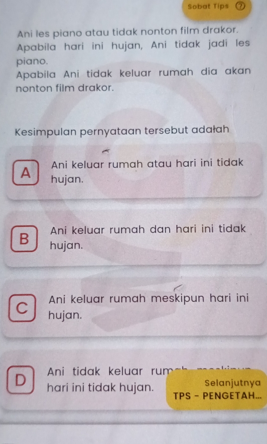 Sobat Tips ⑦
Ani les piano atau tidak nonton film drakor.
Apabila hari ini hujan, Ani tidak jadi les
piano.
Apabila Ani tidak keluar rumah dia akan
nonton film drakor.
Kesimpulan pernyataan tersebut adałah
Ani keluar rumah atau hari ini tidak
A hujan.
Ani keluar rumah dan hari ini tidak
B hujan.
Ani keluar rumah meskipun hari ini
C hujan.
D Ani tidak keluar rum
hari ini tidak hujan. Selanjutnya
TPS - PENGETAH...