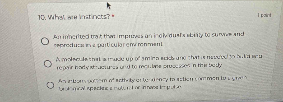 What are Instincts? * 1 point
An inherited trait that improves an individual's ability to survive and
reproduce in a particular environment
A molecule that is made up of amino acids and that is needed to build and
repair body structures and to regulate processes in the body
An inborn pattern of activity or tendency to action common to a given
biological species; a natural or innate impulse.