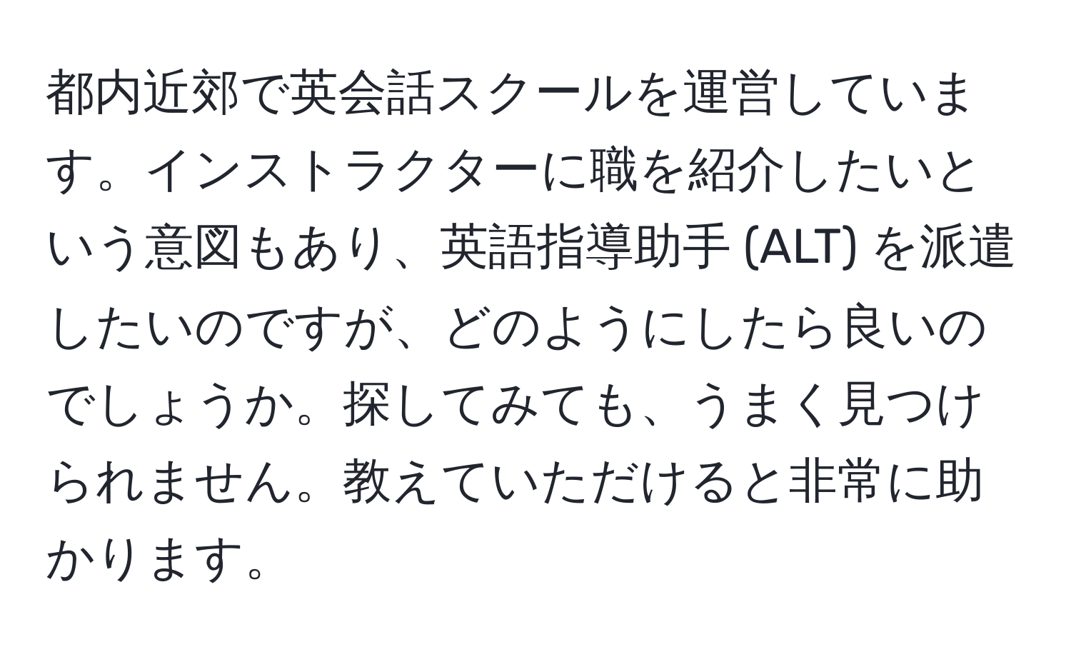 都内近郊で英会話スクールを運営しています。インストラクターに職を紹介したいという意図もあり、英語指導助手 (ALT) を派遣したいのですが、どのようにしたら良いのでしょうか。探してみても、うまく見つけられません。教えていただけると非常に助かります。