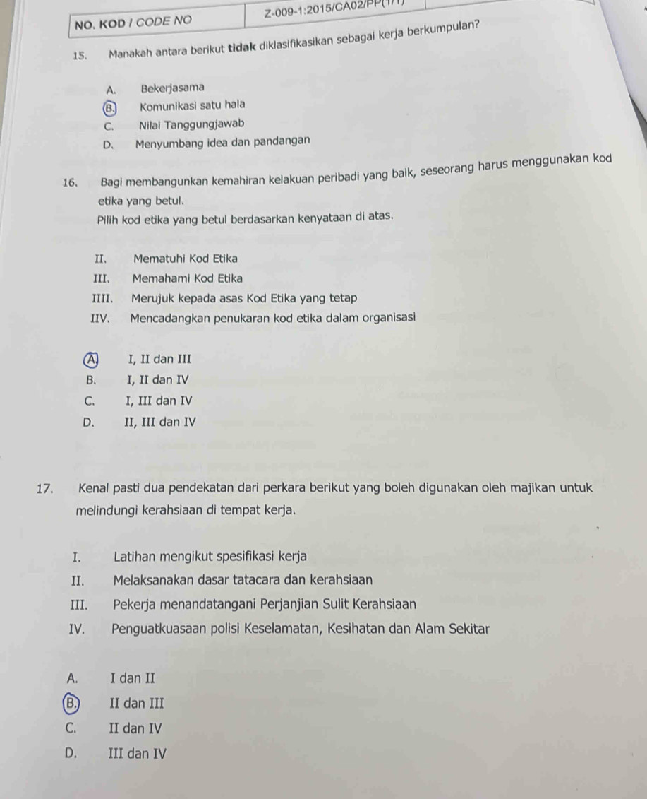 NO. KOD / CODE NO Z-009-1:2015/CA02/PP(1/1)
15. Manakah antara berikut tidak diklasifikasikan sebagai kerja berkumpulan?
A. Bekerjasama
B. Komunikasi satu hala
C. Nilai Tanggungjawab
D. Menyumbang idea dan pandangan
16. Bagi membangunkan kemahiran kelakuan peribadi yang baik, seseorang harus menggunakan kod
etika yang betul.
Pilih kod etika yang betul berdasarkan kenyataan di atas.
II. Mematuhi Kod Etika
III. Memahami Kod Etika
IIII. Merujuk kepada asas Kod Etika yang tetap
IIV. Mencadangkan penukaran kod etika dalam organisasi
A I, II dan III
B. I, II dan IV
C. I, III dan IV
D. . II, III dan IV
17. Kenal pasti dua pendekatan dari perkara berikut yang boleh digunakan oleh majikan untuk
melindungi kerahsiaan di tempat kerja.
I. Latihan mengikut spesifikasi kerja
II. Melaksanakan dasar tatacara dan kerahsiaan
III. Pekerja menandatangani Perjanjian Sulit Kerahsiaan
IV. Penguatkuasaan polisi Keselamatan, Kesihatan dan Alam Sekitar
A. I dan II
B. II dan III
C. II dan IV
D. III dan IV