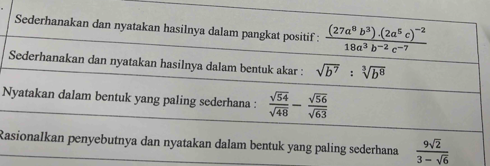 Sederhanakan dan nyatakan hasilnya dalam pangkat positif : frac (27a^8b^3)· (2a^5c)^-218a^3b^(-2)c^(-7)
Sederhanakan dan nyatakan hasilnya dalam bentuk akar : sqrt(b^7):sqrt[3](b^8)
Nyatakan dalam bentuk yang paling sederhana :  sqrt(54)/sqrt(48) - sqrt(56)/sqrt(63) 
Rasionalkan penyebutnya dan nyatakan dalam bentuk yang paling sederhana  9sqrt(2)/3-sqrt(6) 