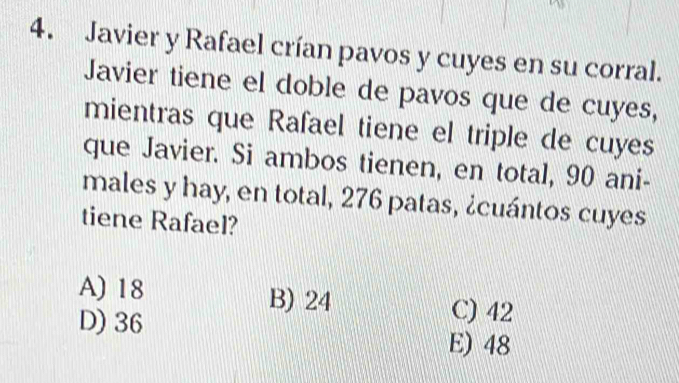 Javier y Rafael crían pavos y cuyes en su corral.
Javier tiene el doble de pavos que de cuyes,
mientras que Rafael tiene el triple de cuyes
que Javier. Si ambos tienen, en total, 90 ani-
males y hay, en total, 276 patas, ¿cuántos cuyes
tiene Rafael?
A) 18 B) 24
C) 42
D) 36 E) 48