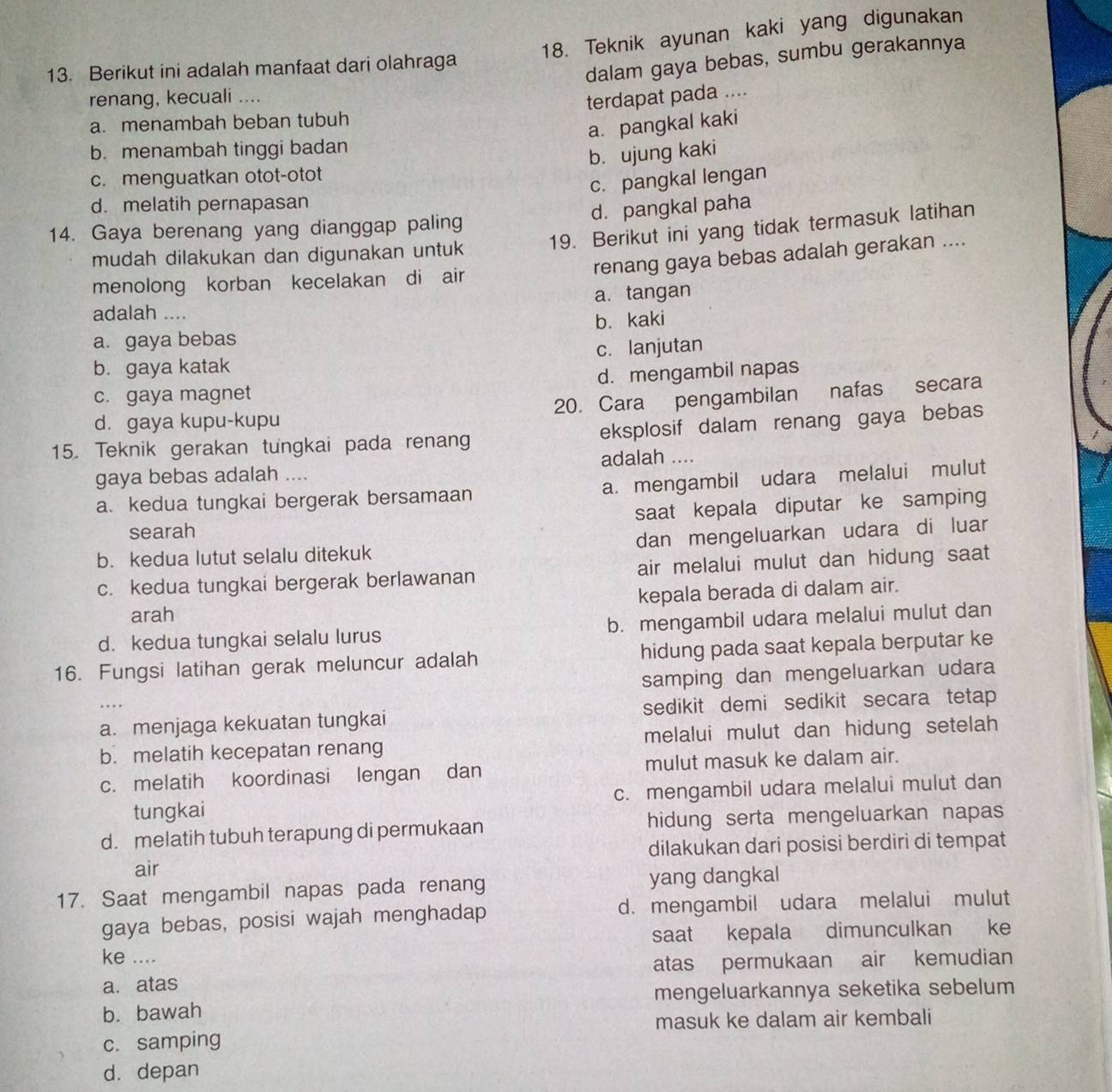 Teknik ayunan kaki yang digunakan
13. Berikut ini adalah manfaat dari olahraga
dalam gaya bebas, sumbu gerakannya
renang, kecuali ....
terdapat pada ....
a. menambah beban tubuh
a. pangkal kaki
b. menambah tinggi badan
b. ujung kaki
c. menguatkan otot-otot
c. pangkal lengan
d. melatih pernapasan
d. pangkal paha
14. Gaya berenang yang dianggap paling 19. Berikut ini yang tidak termasuk latihan
renang gaya bebas adalah gerakan ....
mudah dilakukan dan digunakan untuk
menolong korban kecelakan di air
a. tangan
adalah ....
a. gaya bebas b. kaki
b. gaya katak c. lanjutan
c. gaya magnet d. mengambil napas
d. gaya kupu-kupu 20. Cara pengambilan nafas secara
15. Teknik gerakan tungkai pada renan eksplosif dalam renang gaya bebas
gaya bebas adalah .... adalah ....
a. kedua tungkai bergerak bersamaan a. mengambil udara melalui mulut
searah saat kepala diputar ke samping
b. kedua lutut selalu ditekuk dan mengeluarkan udara di luar
c. kedua tungkai bergerak berlawanan air melalui mulut dan hidung saat
arah kepala berada di dalam air.
d. kedua tungkai selalu lurus b. mengambil udara melalui mulut dan
16. Fungsi latihan gerak meluncur adalah hidung pada saat kepala berputar ke
… samping dan mengeluarkan udara
a. menjaga kekuatan tungkai sedikit demi sedikit secara tetap
b. melatih kecepatan renang melalui mulut dan hidung setelah 
c. melatih koordinasi lengan dan mulut masuk ke dalam air.
tungkai c. mengambil udara melalui mulut dan
d. melatih tubuh terapung di permukaan hidung serta mengeluarkan napas
air dilakukan dari posisi berdiri di tempat
17. Saat mengambil napas pada renang yang dangkal
gaya bebas, posisi wajah menghadap d. mengambil udara melalui mulut
saat kepala dimunculkan ke
ke ....
a. atas atas permukaan air kemudian
b. bawah mengeluarkannya seketika sebelum
masuk ke dalam air kembali
c. samping
d. depan