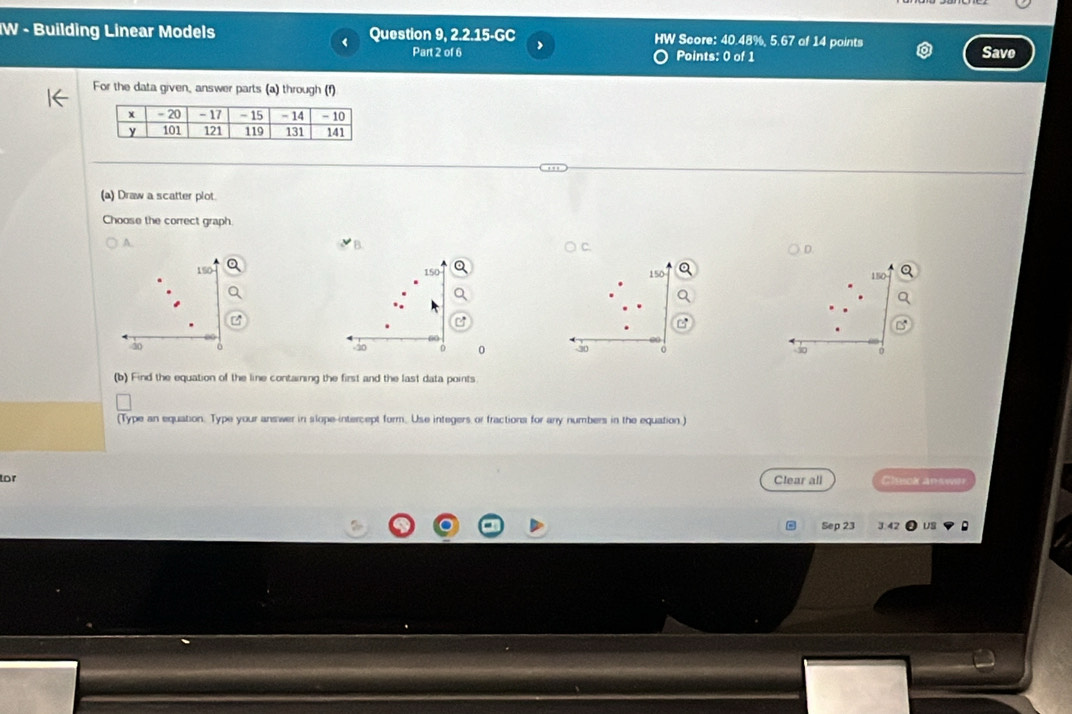 IW - Building Linear Models Question 9, 2.2.15-GC HW Score: 40.48%, 5.67 of 14 points 
< 
Part 2 of 6 Points: 0 of 1 Save 
For the data given, answer parts (a) through (f) 
(a) Draw a scatter plot 
Choose the correct graph. 
A. 
D
150 150
150
150
a 
.
40 0 40 0 50 0 s0 0
(b) Find the equation of the line containing the first and the last data points 
(Type an equation. Type your answer in slope-intercept form. Use integers or fractions for any numbers in the equation.) 
tor Clear all Cluck answer 
Sep 23 J 42 US 。