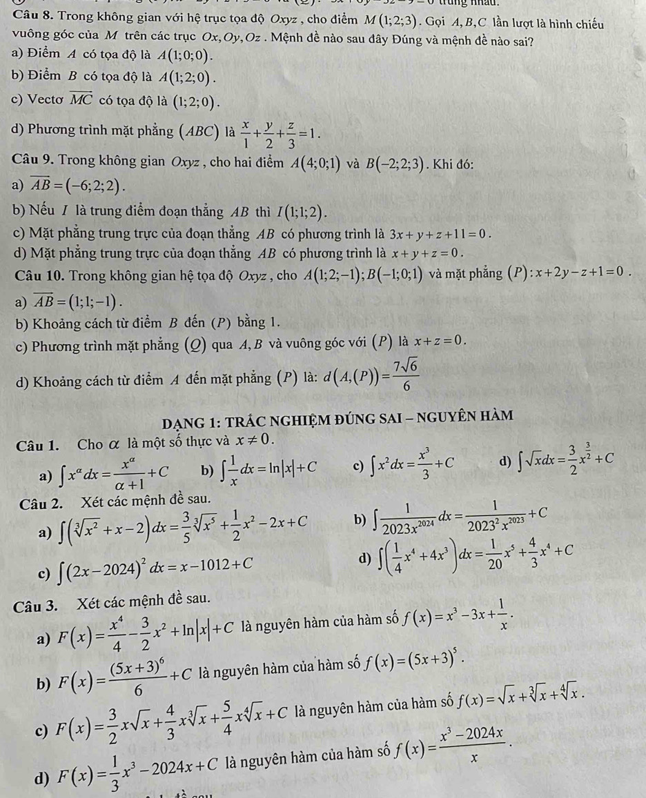 trung nhâu.
Câu 8. Trong không gian với hệ trục tọa độ Oxyz , cho điểm M(1;2;3). Gọi A, B,C lần lượt là hình chiếu
vuông góc của M trên các trục Ox,Oy,Oz . Mệnh đề nào sau đây Đúng và mệnh đề nào sai?
a) Điểm A có tọa độ là A(1;0;0).
b) Điểm B có tọa độ là A(1;2;0).
c) Vectơ vector MC có tọa độ là (1;2;0).
d) Phương trình mặt phẳng (ABC) là  x/1 + y/2 + z/3 =1.
Câu 9. Trong không gian Oxyz , cho hai điểm A(4;0;1) và B(-2;2;3). Khi đó:
a) overline AB=(-6;2;2).
b) Nếu / là trung điểm đoạn thắng AB thì I(1;1;2).
c) Mặt phẳng trung trực của đoạn thẳng AB có phương trình là 3x+y+z+11=0.
d) Mặt phẳng trung trực của đoạn thẳng AB có phương trình là x+y+z=0.
Câu 10. Trong không gian hệ tọa độ Oxyz , cho A(1;2;-1);B(-1;0;1) và mặt phẳng (P):x+2y-z+1=0.
a) overline AB=(1;1;-1).
b) Khoảng cách từ điểm B đến (P) bằng 1.
c) Phương trình mặt phẳng (Q) qua A, B và vuông góc với (P) là x+z=0.
d) Khoảng cách từ điểm A đến mặt phẳng (P) là: d(A,(P))= 7sqrt(6)/6 
DẠNG 1: TRÁC NGHIỆM ĐÚNG SAI - NGUYÊN HÀM
Câu 1. Cho α là một số thực và x!= 0.
a) ∈t x^(alpha)dx= x^(alpha)/alpha +1 +C b) ∈t  1/x dx=ln |x|+C c) ∈t x^2dx= x^3/3 +C d) ∈t sqrt(x)dx= 3/2 x^(frac 3)2+C
Câu 2. Xét các mệnh đề sau.
a) ∈t (sqrt[3](x^2)+x-2)dx= 3/5 sqrt[3](x^5)+ 1/2 x^2-2x+C b) ∈t  1/2023x^(2024) dx= 1/2023^2x^(2023) +C
d)
c) ∈t (2x-2024)^2dx=x-1012+C ∈t ( 1/4 x^4+4x^3)dx= 1/20 x^5+ 4/3 x^4+C
Câu 3. Xét các mệnh đề sau.
a) F(x)= x^4/4 - 3/2 x^2+ln |x|+C là nguyên hàm của hàm số f(x)=x^3-3x+ 1/x .
b) F(x)=frac (5x+3)^66+C là nguyên hàm của hàm số f(x)=(5x+3)^5.
c) F(x)= 3/2 xsqrt(x)+ 4/3 xsqrt[3](x)+ 5/4 xsqrt[4](x)+C là nguyên hàm của hàm số f(x)=sqrt(x)+sqrt[3](x)+sqrt[4](x).
d) F(x)= 1/3 x^3-2024x+C là nguyên hàm của hàm số f(x)= (x^3-2024x)/x .