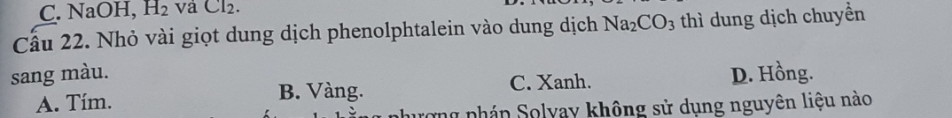 C. NaOH, H_2 và Cl₂.
Cầu 22. Nhỏ vài giọt dung dịch phenolphtalein vào dung dịch Na_2CO_3 thì dung dịch chuyền
sang màu. D. Hồng.
A. Tím.
B. Vàng. C. Xanh.
l phán Solyay không sử dụng nguyên liệu nào