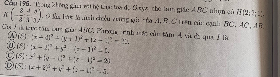 Trong không gian với hệ trục tọa độ Oxyz, cho tam giác ABC nhọn có H(2;2;1),
K(- 8/3 ; 4/3 ; 8/3 ) , O lần lượt là hình chiếu vuông góc của A, B, C trên các cạnh BC, AC, AB.
Gọi I là trực tâm tam giác ABC. Phương trình mặt cầu tâm A và đi qua I là
A(S): (x+4)^2+(y+1)^2+(z-1)^2=20.
Ⓑ(S): (x-2)^2+y^2+(z-1)^2=5.
Ⓒ(S): x^2+(y-1)^2+(z-1)^2=20.
D(S): (x+2)^2+y^2+(z-1)^2=5.