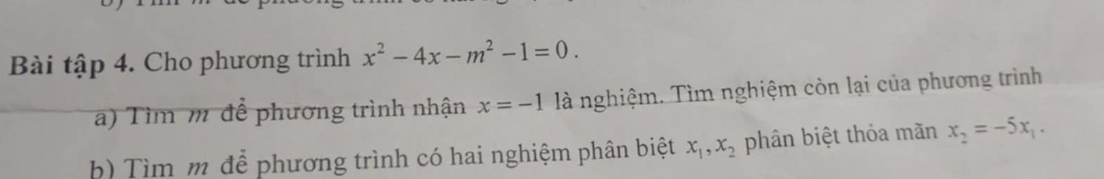 Bài tập 4. Cho phương trình x^2-4x-m^2-1=0. 
a) Tìm m để phương trình nhận x=-1 là nghiệm. Tìm nghiệm còn lại của phương trình 
h) Tìm m để phương trình có hai nghiệm phân biệt x_1, x_2 phân biệt thỏa mãn x_2=-5x_1.