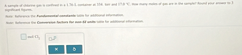 A sample of chlorine gas is confined in a 1.76-L container at 334, torr and 17.0°C. How many moles of gas are in the sample? Round your answer to 3
significant figures. 
Note: Reference the Fundamental constants table for additional information. 
Note: Reference the Conversion factors for non-SI units table for additional information. 
mol Cl_2 □ ∈fty^(□)
×