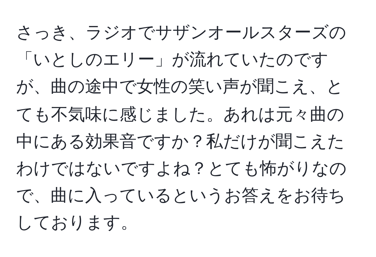 さっき、ラジオでサザンオールスターズの「いとしのエリー」が流れていたのですが、曲の途中で女性の笑い声が聞こえ、とても不気味に感じました。あれは元々曲の中にある効果音ですか？私だけが聞こえたわけではないですよね？とても怖がりなので、曲に入っているというお答えをお待ちしております。