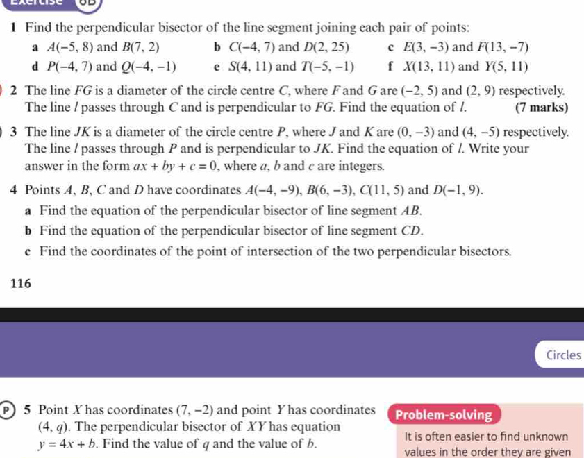 Exercise UD 
1 Find the perpendicular bisector of the line segment joining each pair of points: 
a A(-5,8) and B(7,2) b C(-4,7) and D(2,25) c E(3,-3) and F(13,-7)
d P(-4,7) and Q(-4,-1) e S(4,11) and T(-5,-1) f X(13,11) and Y(5,11)
2 The line FG is a diameter of the circle centre C, where F and G are (-2,5) and (2,9) respectively. 
The line / passes through C and is perpendicular to FG. Find the equation of /. (7 marks) 
3 The line JK is a diameter of the circle centre P, where J and K are (0,-3) and (4,-5) respectively. 
The line / passes through P and is perpendicular to JK. Find the equation of /. Write your 
answer in the form ax+by+c=0 , where a, b and c are integers. 
4 Points A, B, C and D have coordinates A(-4,-9), B(6,-3), C(11,5) and D(-1,9). 
a Find the equation of the perpendicular bisector of line segment AB. 
b Find the equation of the perpendicular bisector of line segment CD. 
c Find the coordinates of the point of intersection of the two perpendicular bisectors. 
116 
Circles 
P 5 Point X has coordinates (7,-2) and point Yhas coordinates Problem-solving
(4,q). The perpendicular bisector of XY has equation It is often easier to find unknown
y=4x+b. Find the value of q and the value of b. values in the order they are given