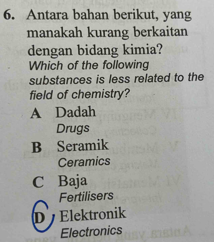 Antara bahan berikut, yang
manakah kurang berkaitan
dengan bidang kimia?
Which of the following
substances is less related to the
field of chemistry?
A Dadah
Drugs
B Seramik
Ceramics
C Baja
Fertilisers
D Elektronik
Electronics