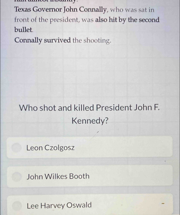 Texas Governor John Connally, who was sat in
front of the president, was also hit by the second
bullet.
Connally survived the shooting.
Who shot and killed President John F.
Kennedy?
Leon Czolgosz
John Wilkes Booth
Lee Harvey Oswald