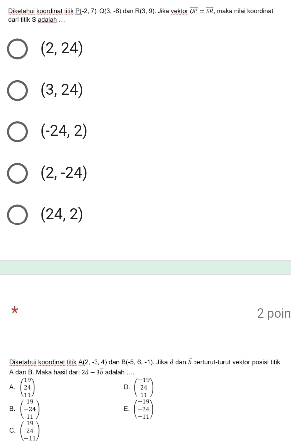 Diketahui koordinat titik P(-2,7), Q(3,-8) dan R(3,9) Jika vektor vector QP=vector SR , maka nilai koordinat
dari titik S adalah ...
(2,24)
(3,24)
(-24,2)
(2,-24)
(24,2)
*
2 poin
Diketahui koordinat titik A(2,-3,4) dan B(-5,6,-1). Jika å dan vector b berturut-turut vektor posisi titik
A dan B. Maka hasil dari 2vector a-3vector b adalah …
A. beginpmatrix 19 24 11endpmatrix beginpmatrix -19 24 11endpmatrix
D.
B. beginpmatrix 19 -24 11endpmatrix beginpmatrix -19 -24 -11endpmatrix
E.
C. beginpmatrix 19 24 -11endpmatrix