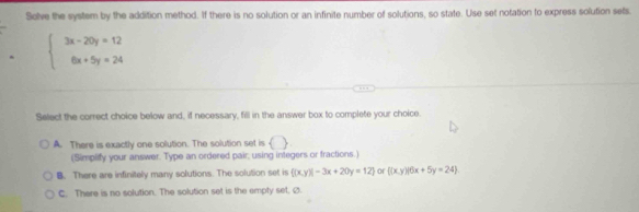 Solve the system by the addition method. If there is no solution or an infinite number of solutions, so state. Use set notation to express solution sets.
beginarrayl 3x-20y=12 6x+5y=24endarray.
Select the correct choice below and, if necessary, fill in the answer box to complete your choice.
A. There is exactly one solution. The solution set is () 
(Simplify your answer. Type an ordered pair, using integers or fractions.)
B. There are infinitely many solutions. The solution set is ((x,y)|-3x+20y=12) or ((x,y)|6x+5y=24)
C. There is no solution. The solution set is the empty set. Ø.